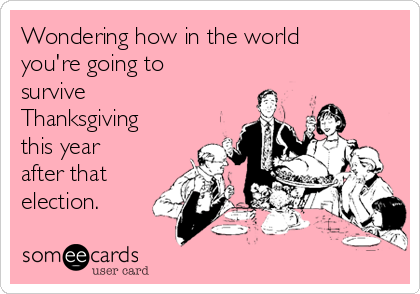 Wondering how in the world
you're going to
survive
Thanksgiving
this year
after that
election.