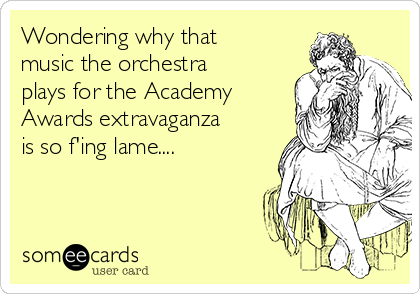 Wondering why that
music the orchestra
plays for the Academy
Awards extravaganza
is so f'ing lame....