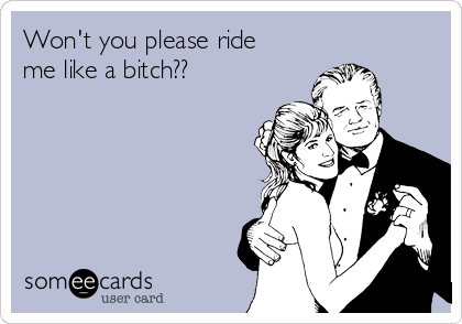 Won't you please ride
me like a bitch??