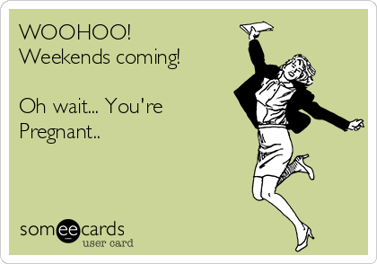 WOOHOO! 
Weekends coming!

Oh wait... You're 
Pregnant..  