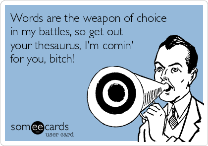 Words are the weapon of choice
in my battles, so get out
your thesaurus, I'm comin'
for you, bitch!