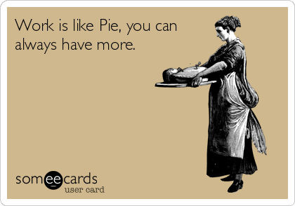 Work is like Pie, you can 
always have more.
