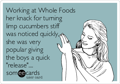Working at Whole Foods
her knack for turning
limp cucumbers stiff
was noticed quickly,
she was very
popular giving
the boys a quick
"release"....