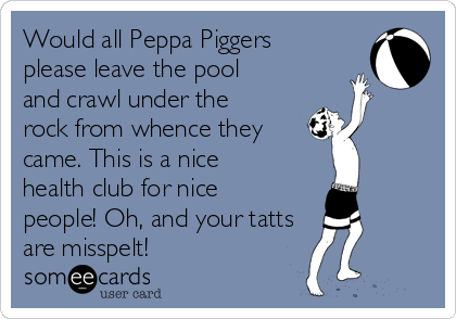Would all Peppa Piggers
please leave the pool
and crawl under the
rock from whence they
came. This is a nice
health club for nice
people! Oh, and your tatts
are misspelt! 