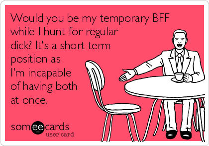 Would you be my temporary BFF
while I hunt for regular
dick? It's a short term 
position as
I'm incapable
of having both
at once. 
