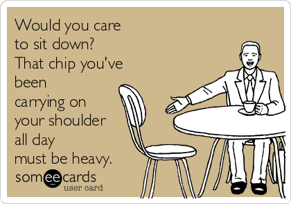 Would you care
to sit down?
That chip you've
been
carrying on
your shoulder
all day 
must be heavy.