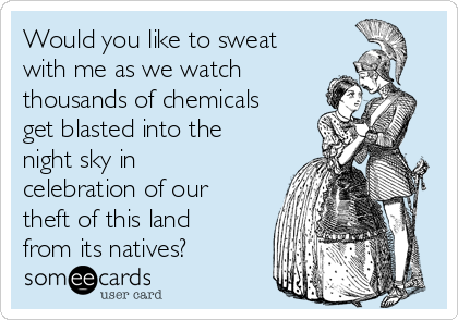 Would you like to sweat
with me as we watch
thousands of chemicals
get blasted into the
night sky in
celebration of our
theft of this land
from its natives?