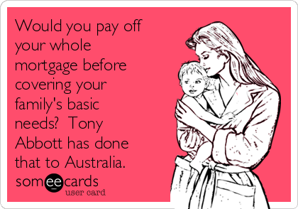 Would you pay off
your whole
mortgage before
covering your
family's basic
needs?  Tony
Abbott has done
that to Australia.