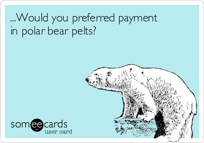 ...Would you preferred payment
in polar bear pelts?