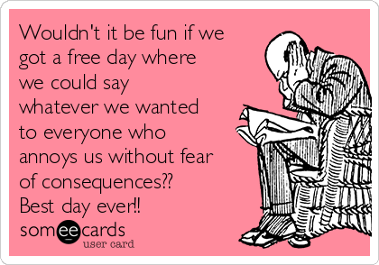 Wouldn't it be fun if we
got a free day where
we could say
whatever we wanted
to everyone who
annoys us without fear
of consequences??  
Best day ever!!