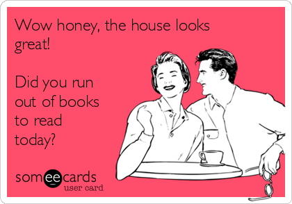 Wow honey, the house looks
great! 

Did you run
out of books
to read
today? 
