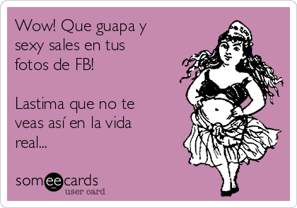 Wow! Que guapa y
sexy sales en tus
fotos de FB!

Lastima que no te
veas así en la vida
real... 