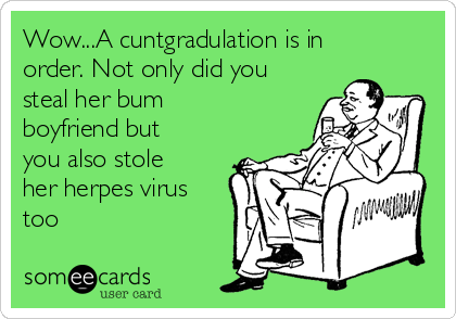 Wow...A cuntgradulation is in
order. Not only did you
steal her bum
boyfriend but
you also stole
her herpes virus
too