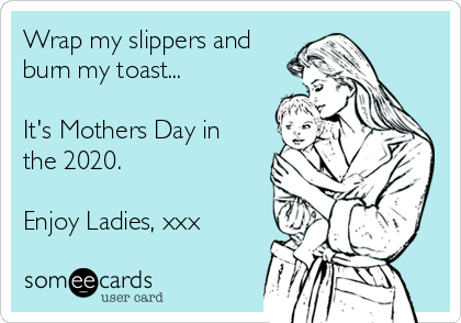 Wrap my slippers and
burn my toast...

It's Mothers Day in
the 2020.

Enjoy Ladies, xxx