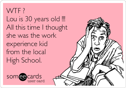 WTF ?
Lou is 30 years old !!!
All this time I thought
she was the work
experience kid
from the local
High School.