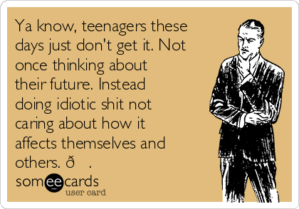 Ya know, teenagers these
days just don't get it. Not
once thinking about
their future. Instead
doing idiotic shit not
caring about how it
affects themselves and
others. 