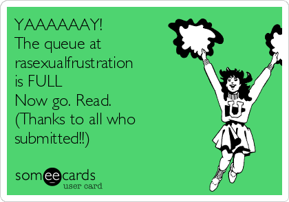 YAAAAAAY!
The queue at
rasexualfrustration
is FULL
Now go. Read.
(Thanks to all who
submitted!!)