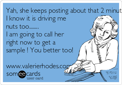 Yah, she keeps posting about that 2 minute video thingy.....
I know it is driving me 
nuts too........
I am going to call her 
right now to get a 
sample ! You better too!

www.valerierhodes.com 