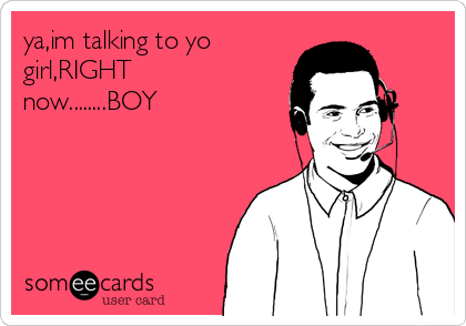 ya,im talking to yo
girl,RIGHT
now........BOY