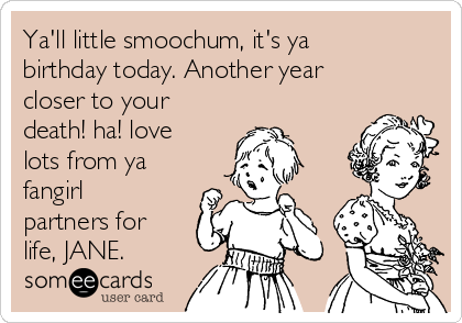 Ya'll little smoochum, it's ya
birthday today. Another year
closer to your
death! ha! love
lots from ya
fangirl
partners for
life, JANE.