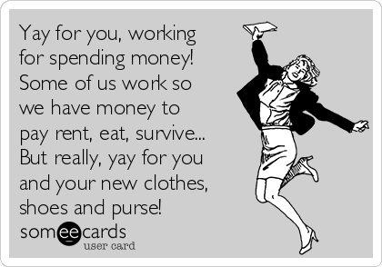 Yay for you, working
for spending money!
Some of us work so
we have money to
pay rent, eat, survive...
But really, yay for you
and your new clothes, 
shoes and purse!