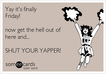 Yay it's finally
Friday!

now get the hell out of
here and...

SHUT YOUR YAPPER!