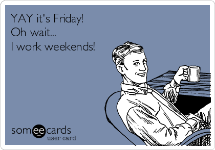 YAY it's Friday!
Oh wait...
I work weekends!
