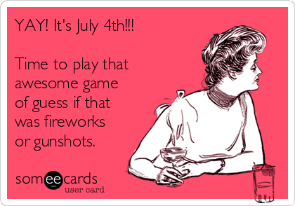 YAY! It's July 4th!!!

Time to play that
awesome game
of guess if that
was fireworks 
or gunshots. 