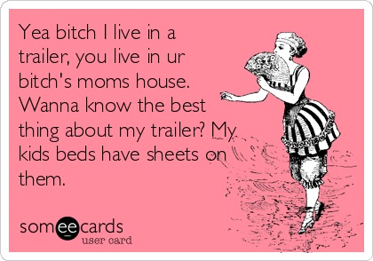 Yea bitch I live in a
trailer, you live in ur
bitch's moms house.
Wanna know the best
thing about my trailer? My
kids beds have sheets on
them.