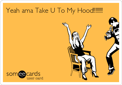 Yeah ama Take U To My Hood!!!!!!!!
