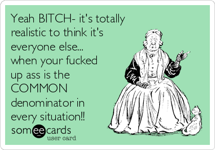 Yeah BITCH- it's totally
realistic to think it's
everyone else...
when your fucked
up ass is the
COMMON 
denominator in
every situation!!