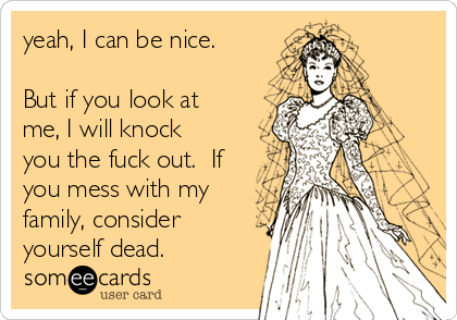 yeah, I can be nice.

But if you look at
me, I will knock
you the fuck out.  If
you mess with my
family, consider
yourself dead. 