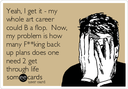 Yeah, I get it - my
whole art career
could B a flop.  Now,
my problem is how
many F**king back
up plans does one
need 2 get
through life