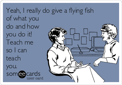 Yeah, I really do give a flying fish
of what you
do and how
you do it!
Teach me
so I can
teach
you.