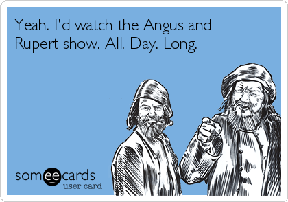 Yeah. I'd watch the Angus and
Rupert show. All. Day. Long.