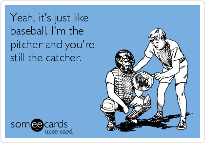 Yeah, it's just like
baseball. I'm the
pitcher and you're
still the catcher.