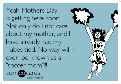 Yeah Mothers Day
is getting here soon!
Not only do I not care
about my mother, and I
have already had my
Tubes tied. No way will I
ever  be known as a
"soccer mom"!!!
