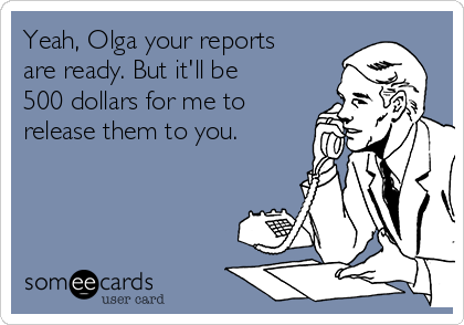Yeah, Olga your reports
are ready. But it'll be
500 dollars for me to
release them to you.