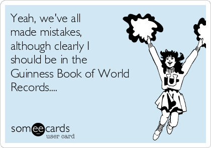 Yeah, we've all
made mistakes, 
although clearly I
should be in the
Guinness Book of World
Records....