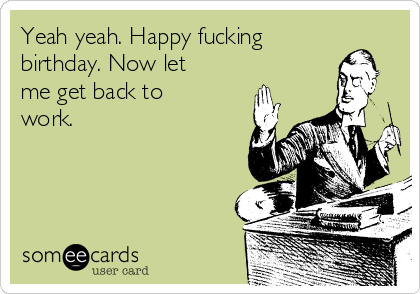 Yeah yeah. Happy fucking
birthday. Now let
me get back to
work.