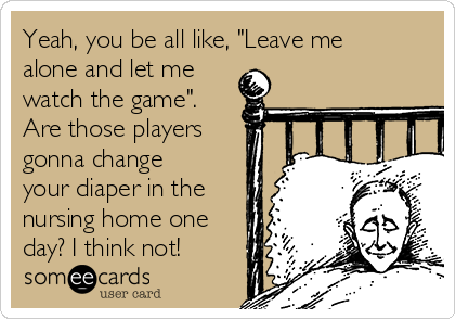 Yeah, you be all like, "Leave me
alone and let me
watch the game". 
Are those players
gonna change
your diaper in the
nursing home one
day? I think not!