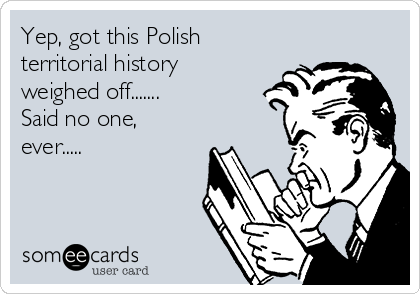 Yep, got this Polish
territorial history
weighed off.......
Said no one,
ever.....