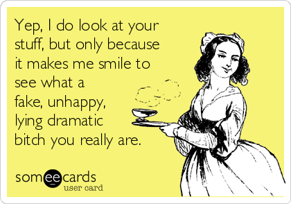 Yep, I do look at your
stuff, but only because
it makes me smile to
see what a
fake, unhappy,
lying dramatic
bitch you really are.