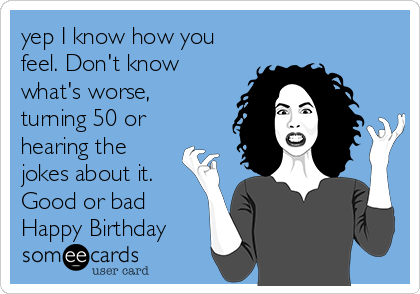 yep I know how you
feel. Don't know
what's worse,
turning 50 or
hearing the
jokes about it.
Good or bad
Happy Birthday