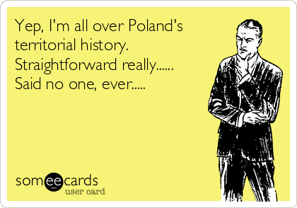 Yep, I'm all over Poland's
territorial history.
Straightforward really......
Said no one, ever.....