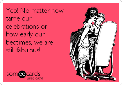 Yep! No matter how
tame our
celebrations or
how early our
bedtimes, we are
still fabulous!