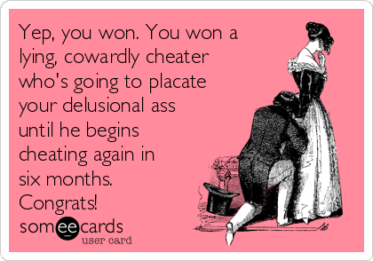 Yep, you won. You won a
lying, cowardly cheater
who's going to placate
your delusional ass
until he begins
cheating again in
six months.
Congrats!