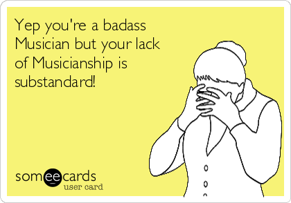 Yep you're a badass
Musician but your lack
of Musicianship is 
substandard!