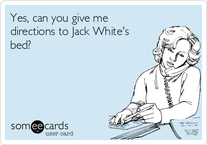 Yes, can you give me
directions to Jack White's
bed?