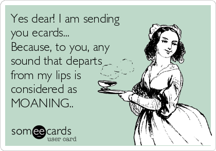 Yes dear! I am sending
you ecards...
Because, to you, any
sound that departs
from my lips is
considered as
MOANING..